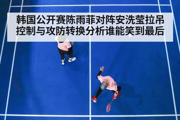 韩国公开赛陈雨菲对阵安洗莹拉吊控制与攻防转换分析谁能笑到最后