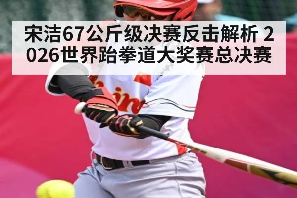宋洁67公斤级决赛反击解析 2026世界跆拳道大奖赛总决赛