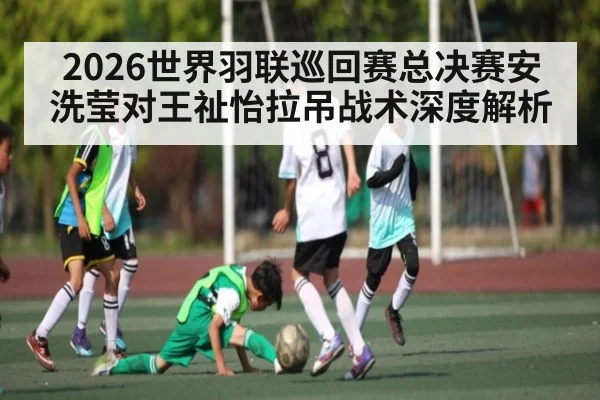 2026世界羽联巡回赛总决赛安洗莹对王祉怡拉吊战术深度解析
