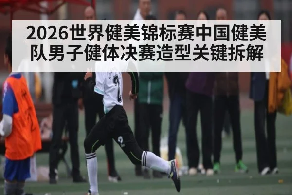 2026世界健美锦标赛中国健美队男子健体决赛造型关键拆解