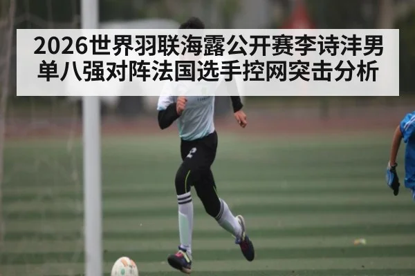 2026世界羽联海露公开赛李诗沣男单八强对阵法国选手控网突击分析